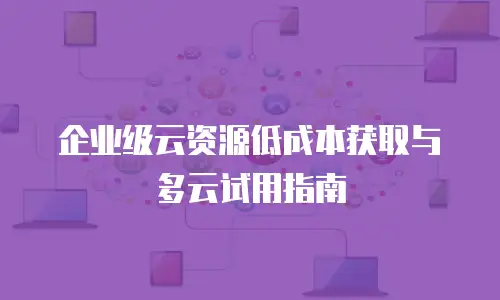 企业级云资源低成本获取与多云试用指南