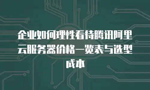 企业如何理性看待腾讯阿里云服务器价格一览表与选型成本