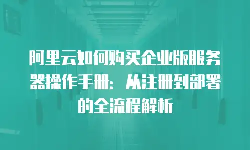 阿里云如何购买企业版服务器操作手册：从注册到部署的全流程解析