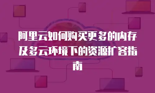 阿里云如何购买更多的内存及多云环境下的资源扩容指南