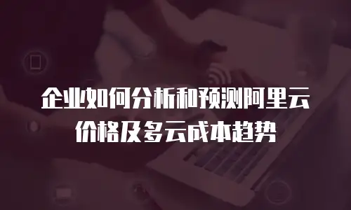 企业如何分析和预测阿里云价格及多云成本趋势