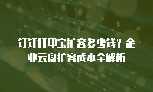 钉钉打印宝扩容多少钱？企业云盘扩容成本全解析