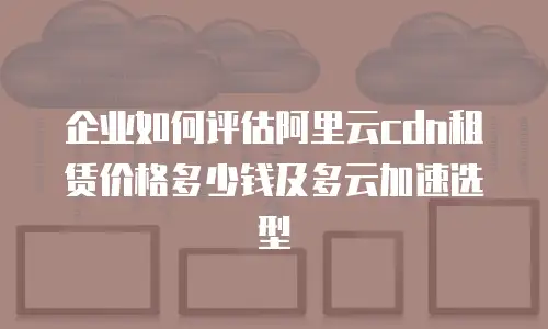 企业如何评估阿里云cdn租赁价格多少钱及多云加速选型