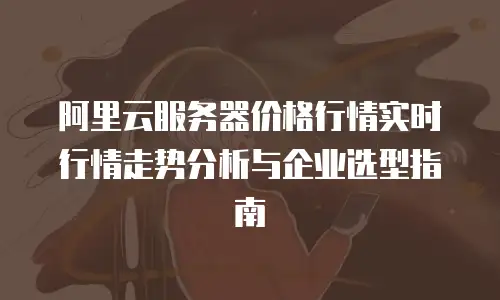 阿里云服务器价格行情实时行情走势分析与企业选型指南