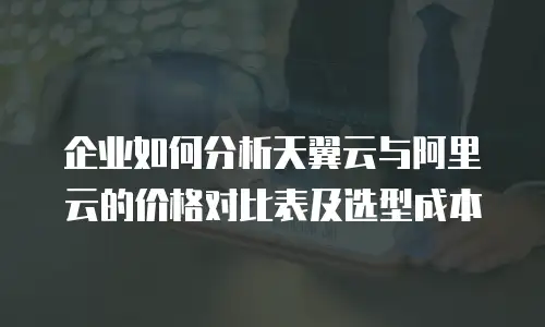 企业如何分析天翼云与阿里云的价格对比表及选型成本
