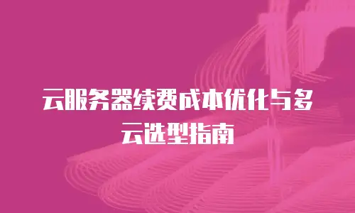 云服务器续费成本优化与多云选型指南