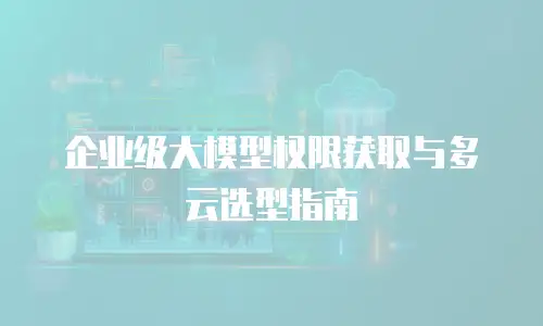 企业级大模型权限获取与多云选型指南