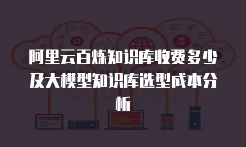 阿里云百炼知识库收费多少及大模型知识库选型成本分析