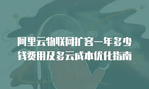阿里云物联网扩容一年多少钱费用及多云成本优化指南