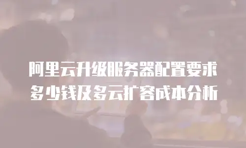 阿里云升级服务器配置要求多少钱及多云扩容成本分析