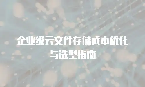 企业级云文件存储成本优化与选型指南
