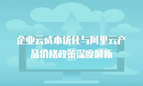 企业云成本优化与阿里云产品价格政策深度解析