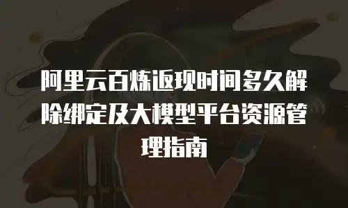 阿里云百炼返现时间多久解除绑定及大模型平台资源管理指南