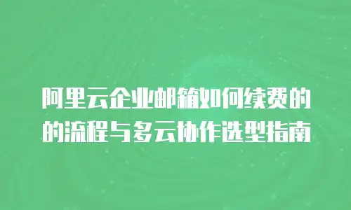 阿里云企业邮箱如何续费的的流程与多云协作选型指南