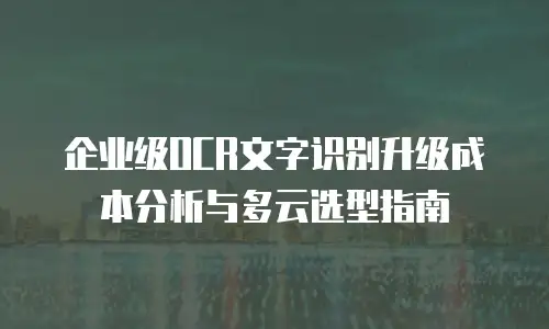企业级OCR文字识别升级成本分析与多云选型指南
