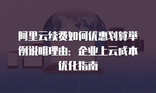 阿里云续费如何优惠划算举例说明理由：企业上云成本优化指南