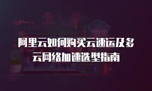 阿里云如何购买云速运及多云网络加速选型指南