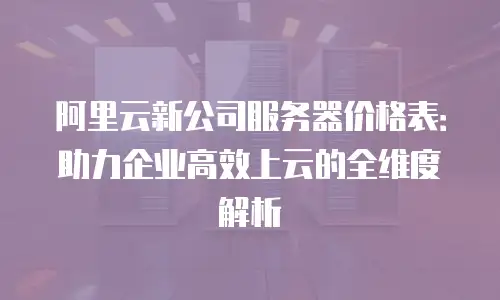 阿里云新公司服务器价格表：助力企业高效上云的全维度解析