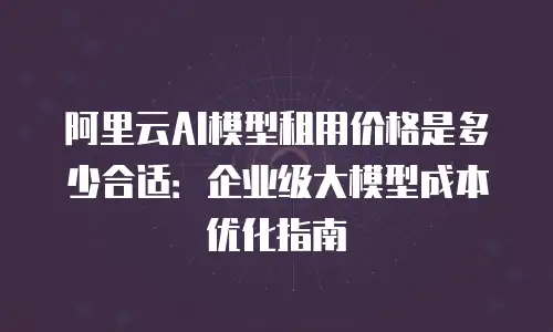 阿里云AI模型租用价格是多少合适：企业级大模型成本优化指南