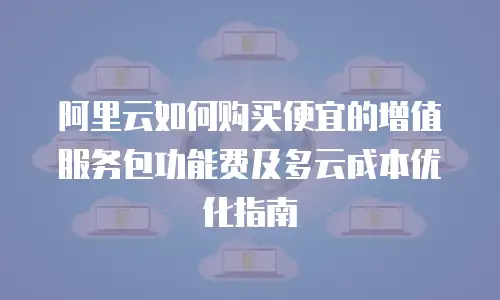 阿里云如何购买便宜的增值服务包功能费及多云成本优化指南
