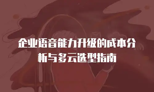 企业语音能力升级的成本分析与多云选型指南