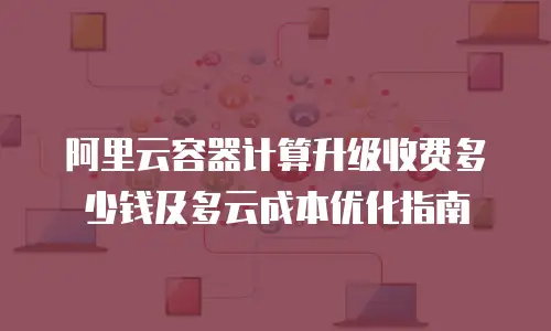阿里云容器计算升级收费多少钱及多云成本优化指南