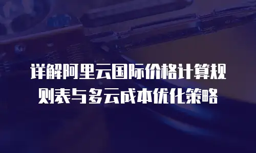 详解阿里云国际价格计算规则表与多云成本优化策略