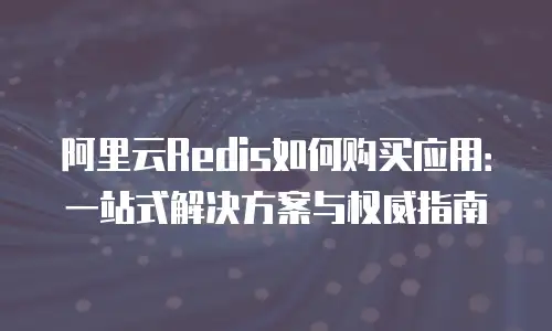 阿里云Redis如何购买应用：一站式解决方案与权威指南