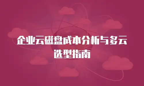 企业云磁盘成本分析与多云选型指南