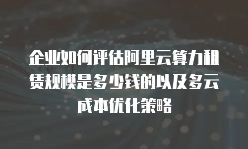 企业如何评估阿里云算力租赁规模是多少钱的以及多云成本优化策略