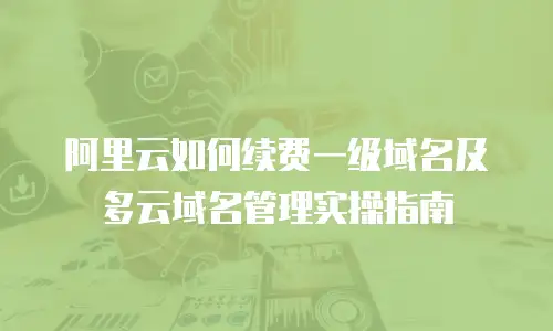 阿里云如何续费一级域名及多云域名管理实操指南