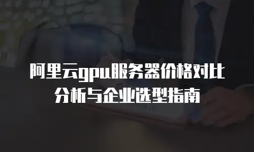 阿里云gpu服务器价格对比分析与企业选型指南