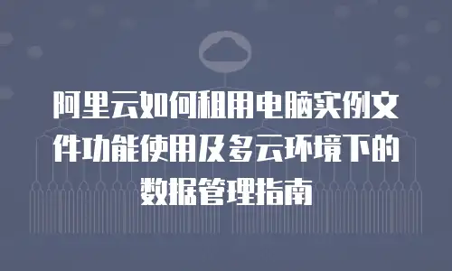 阿里云如何租用电脑实例文件功能使用及多云环境下的数据管理指南