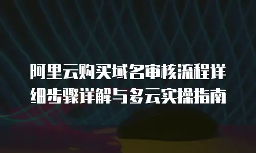 阿里云购买域名审核流程详细步骤详解与多云实操指南
