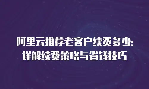 阿里云推荐老客户续费多少：详解续费策略与省钱技巧