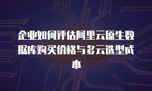 企业如何评估阿里云原生数据库购买价格与多云选型成本