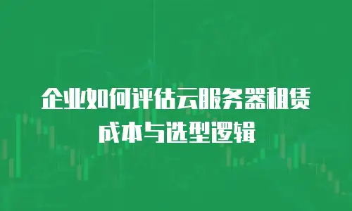 企业如何评估云服务器租赁成本与选型逻辑