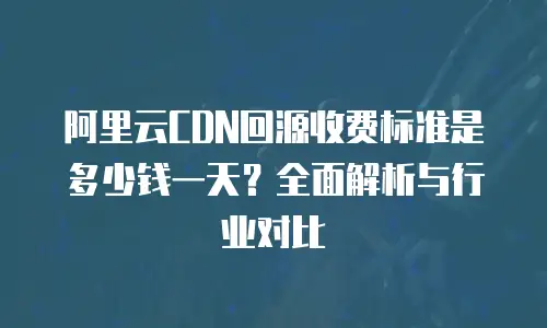 阿里云CDN回源收费标准是多少钱一天？全面解析与行业对比