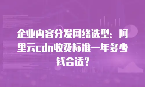 企业内容分发网络选型：阿里云cdn收费标准一年多少钱合适？