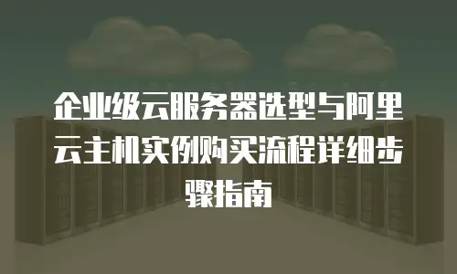 企业级云服务器选型与阿里云主机实例购买流程详细步骤指南