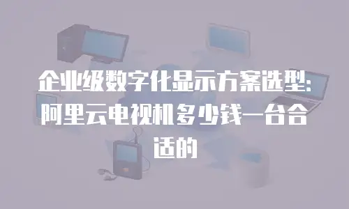 企业级数字化显示方案选型：阿里云电视机多少钱一台合适的