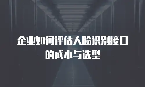 企业如何评估人脸识别接口的成本与选型