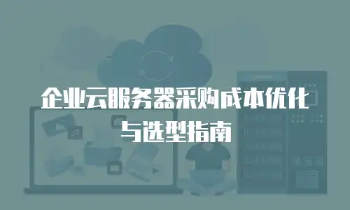 企业云服务器采购成本优化与选型指南
