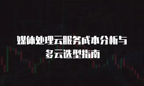 媒体处理云服务成本分析与多云选型指南