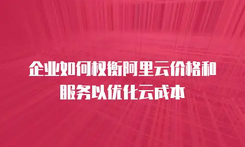 企业如何权衡阿里云价格和服务以优化云成本