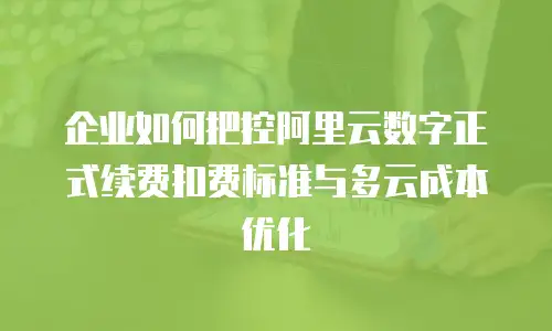 企业如何把控阿里云数字正式续费扣费标准与多云成本优化