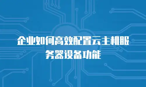 企业如何高效配置云主机服务器设备功能
