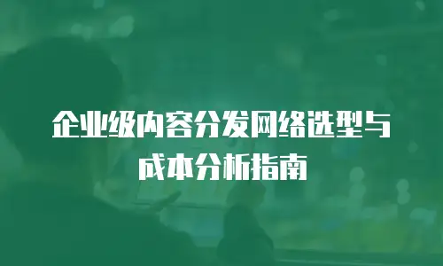 企业级内容分发网络选型与成本分析指南