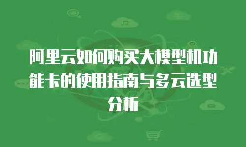 阿里云如何购买大模型机功能卡的使用指南与多云选型分析