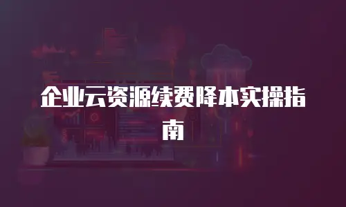 企业云资源续费降本实操指南